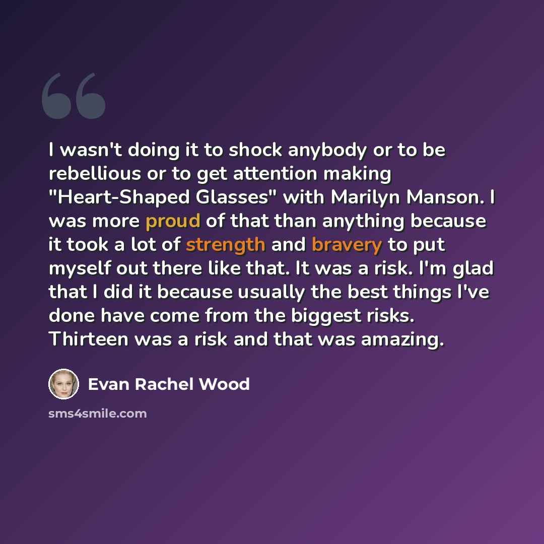 “I wasn't doing it to shock anybody or to be rebellious or to get attention making "Heart-Shaped Glasses" with Marilyn Manson. I was more proud of that than anything because it took a lot of strength and bravery to put myself out there like that. It was a risk. I'm glad that I did it because…” quote by Evan Rachel Wood