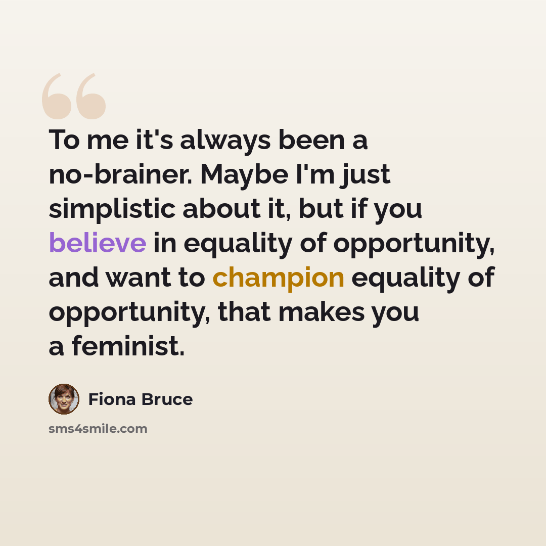“To me it's always been a no-brainer. Maybe I'm just simplistic about it, but if you believe in equality of opportunity, and want to champion equality of opportunity, that makes you a feminist.” quote by Fiona Bruce