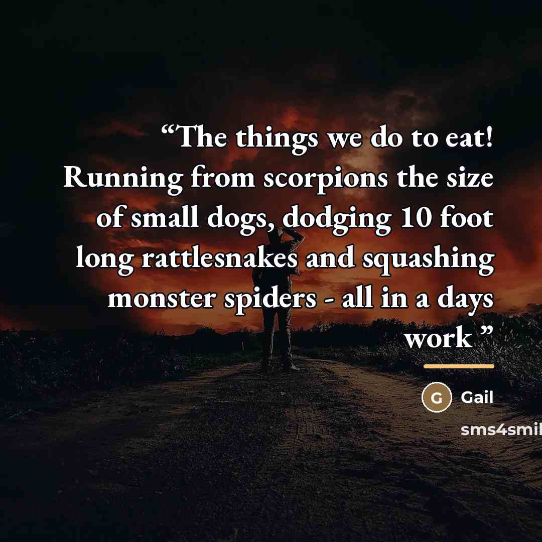 “The things we do to eat! Running from scorpions the size of small dogs, dodging 10 foot long rattlesnakes and squashing monster spiders - all in a days work” quote by Gail