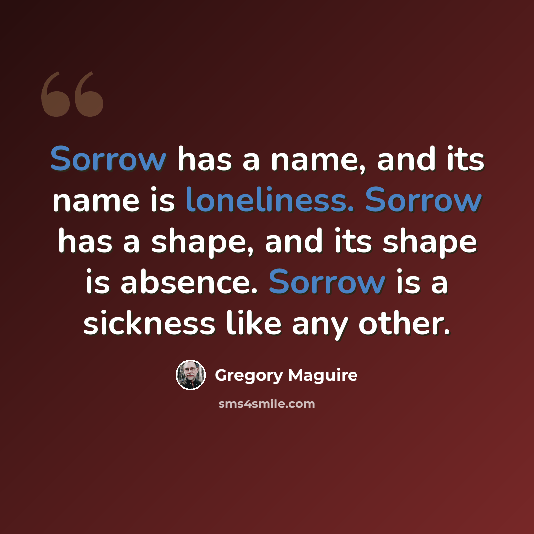 “Sorrow has a name, and its name is loneliness. Sorrow has a shape, and its shape is absence. Sorrow is a sickness like any other.” quote by Gregory Maguire