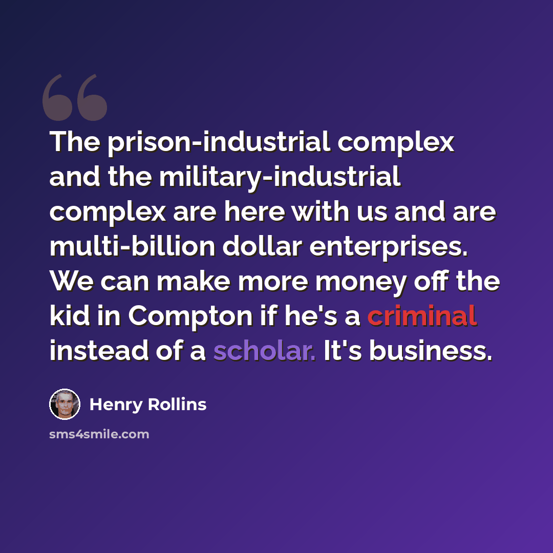 “The prison-industrial complex and the military-industrial complex are here with us and are multi-billion dollar enterprises. We can make more money off the kid in Compton if he's a criminal instead of a scholar. It's business.” quote by Henry Rollins