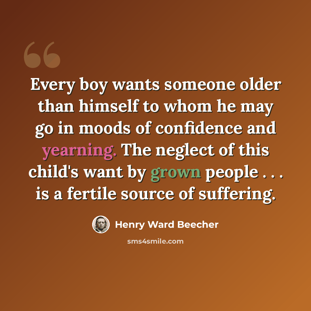 “Every boy wants someone older than himself to whom he may go in moods of confidence and yearning. The neglect of this child's want by grown people . . . is a fertile source of suffering.” quote by Henry Ward Beecher