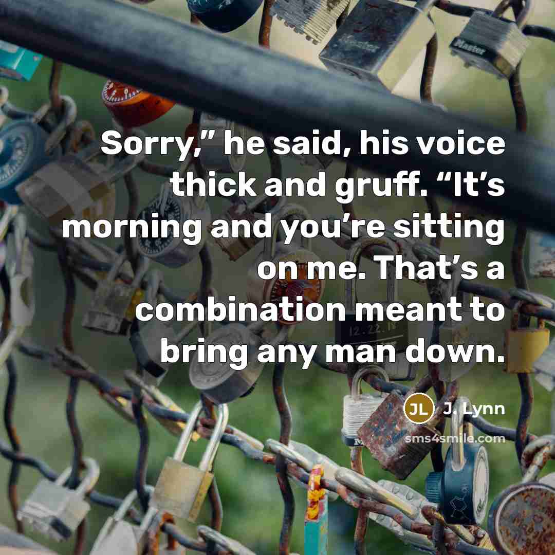 “Sorry,” he said, his voice thick and gruff. “It’s morning and you’re sitting on me. That’s a combination meant to bring any man down.” quote by J. Lynn