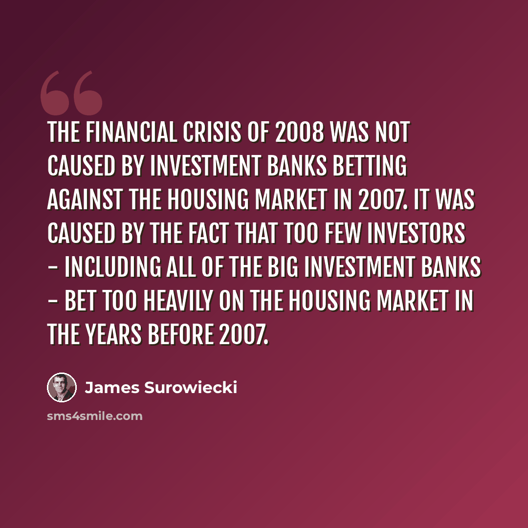 “The financial crisis of 2008 was not caused by investment banks betting against the housing market in 2007. It was caused by the fact that too few investors - including all of the big investment banks - bet too heavily on the housing market in the years before 2007.” quote by James Surowiecki