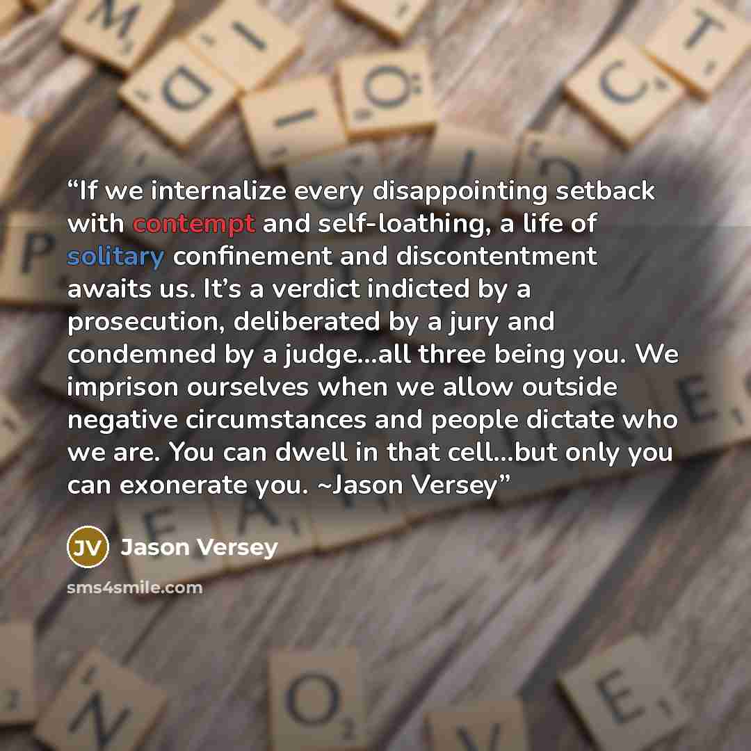 “If we internalize every disappointing setback with contempt and self-loathing, a life of solitary confinement and discontentment awaits us. It’s a verdict indicted by a prosecution, deliberated by a jury and condemned by a judge…all three being you. We imprison ourselves when we allow outside…” quote by Jason Versey