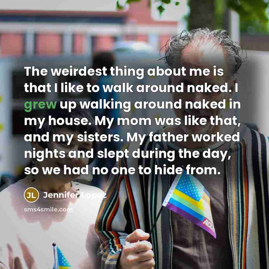“The weirdest thing about me is that I like to walk around naked. I grew up walking around naked in my house. My mom was like that, and my sisters. My father worked nights and slept during the day, so we had no one to hide from.” quote by Jennifer Lopez