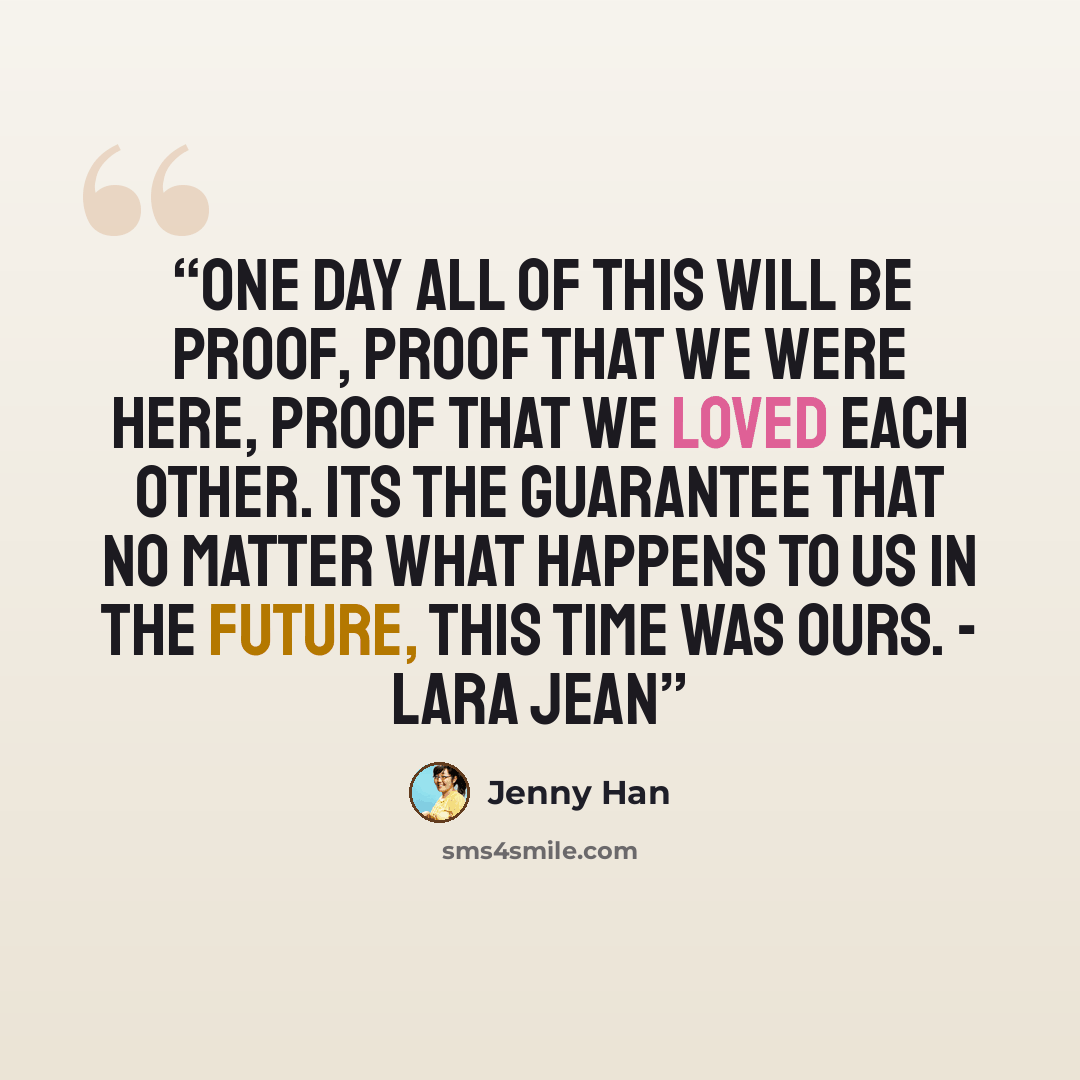 “one day all of this will be proof, proof that we were here, proof that we loved each other. its the guarantee that no matter what happens to us in the future, this time was ours. - Lara Jean” quote by Jenny Han