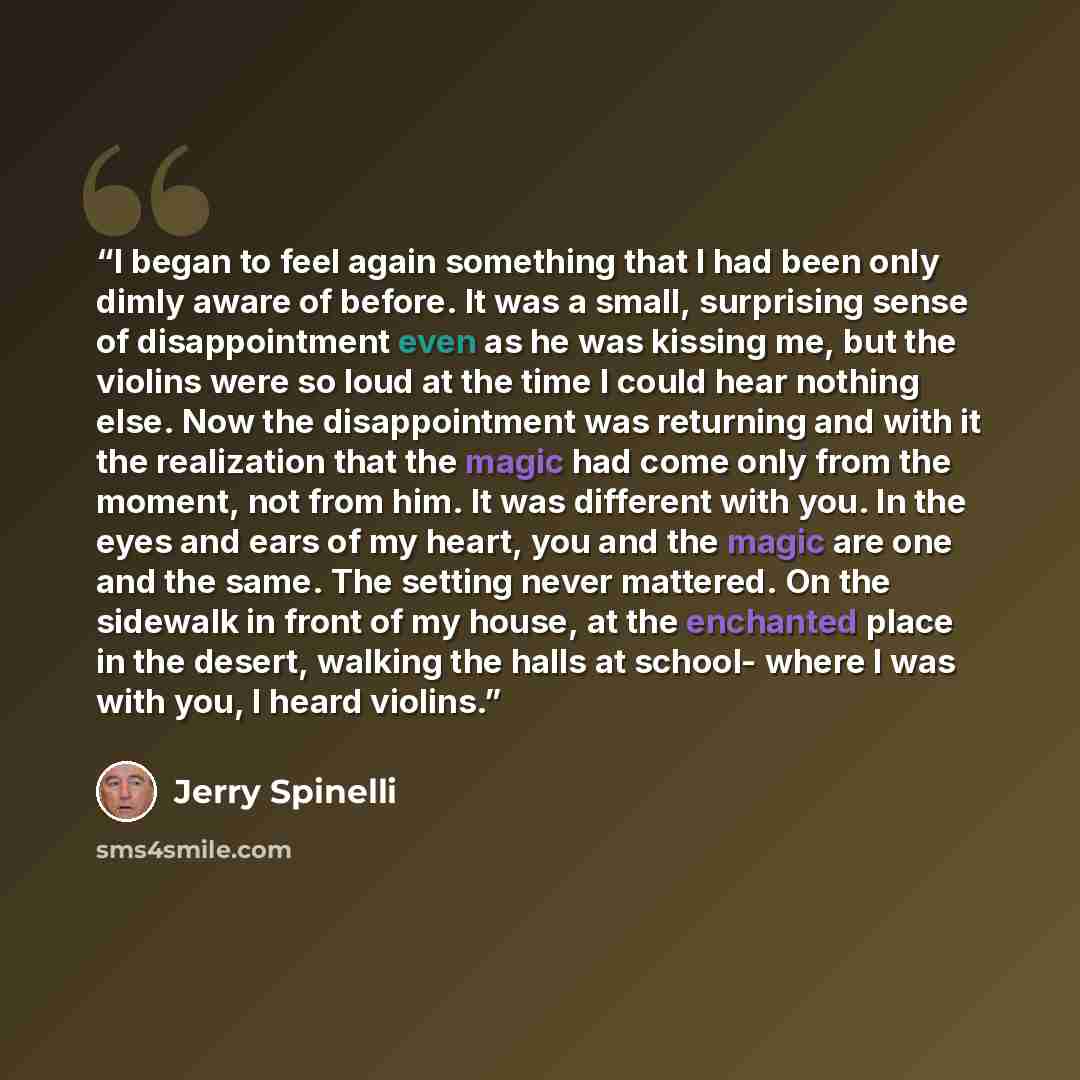 “I began to feel again something that I had been only dimly aware of before. It was a small, surprising sense of disappointment even as he was kissing me, but the violins were so loud at the time I could hear nothing else. Now the disappointment was returning and with it the realization that the…” quote by Jerry Spinelli