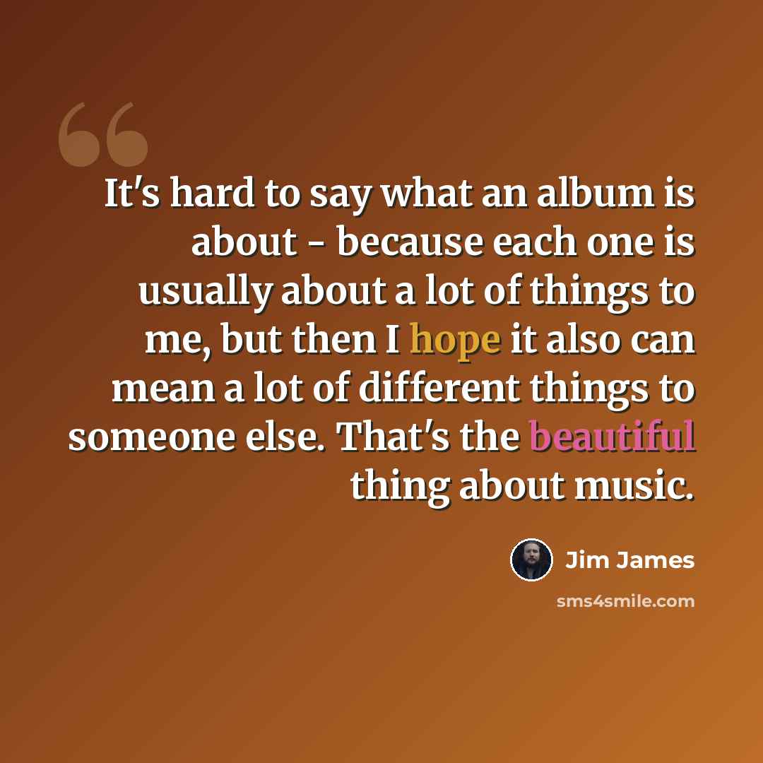 “It's hard to say what an album is about - because each one is usually about a lot of things to me, but then I hope it also can mean a lot of different things to someone else. That's the beautiful thing about music.” quote by Jim James