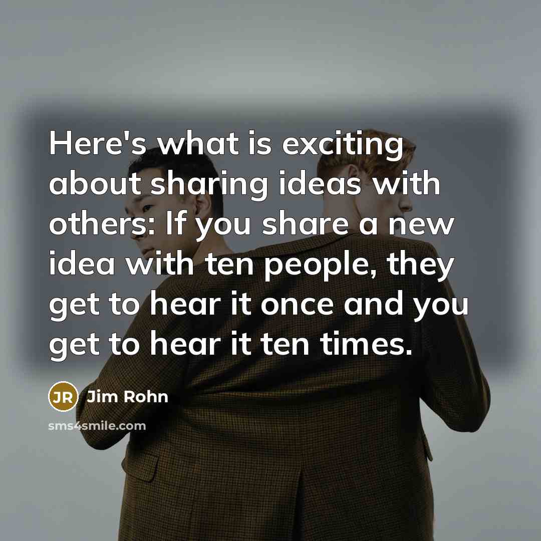 “Here's what is exciting about sharing ideas with others: If you share a new idea with ten people, they get to hear it once and you get to hear it ten times.” quote by Jim Rohn