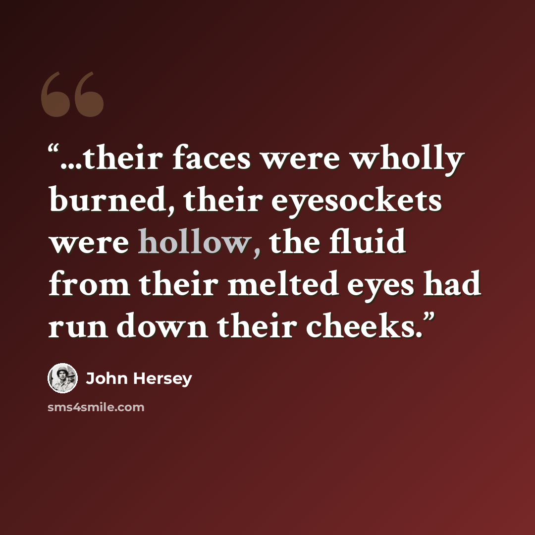 “...their faces were wholly burned, their eyesockets were hollow, the fluid from their melted eyes had run down their cheeks.” quote by John Hersey
