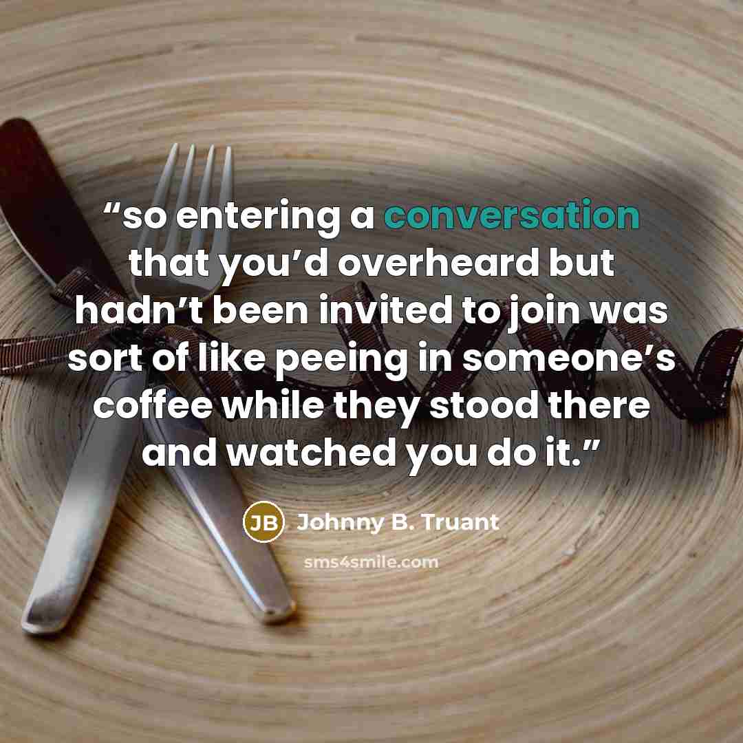 “so entering a conversation that you’d overheard but hadn’t been invited to join was sort of like peeing in someone’s coffee while they stood there and watched you do it.” quote by Johnny B. Truant
