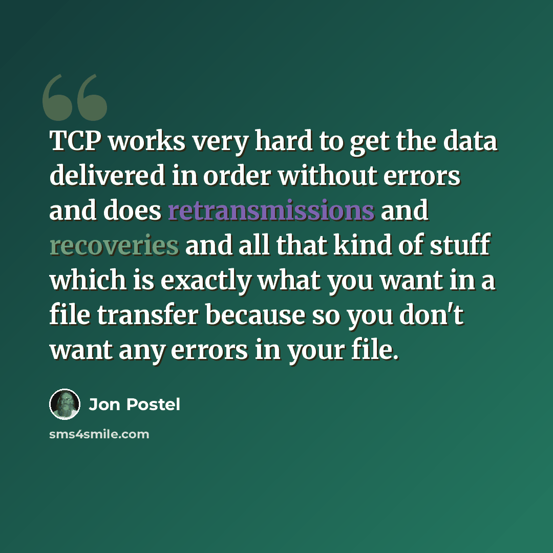 “TCP works very hard to get the data delivered in order without errors and does retransmissions and recoveries and all that kind of stuff which is exactly what you want in a file transfer because so you don't want any errors in your file.” quote by Jon Postel