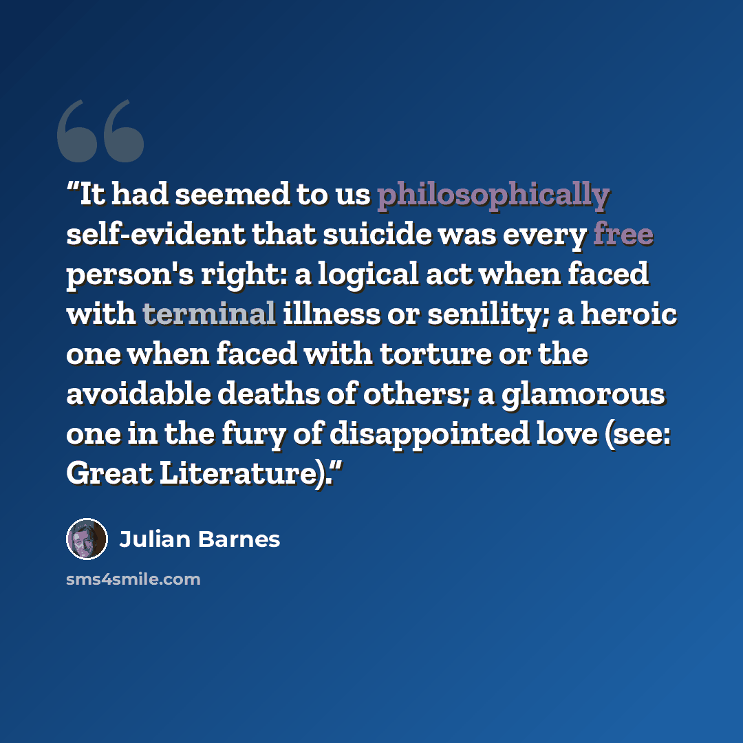 “It had seemed to us philosophically self-evident that suicide was every free person's right: a logical act when faced with terminal illness or senility; a heroic one when faced with torture or the avoidable deaths of others; a glamorous one in the fury of disappointed love (see: Great Literature).” quote by Julian Barnes