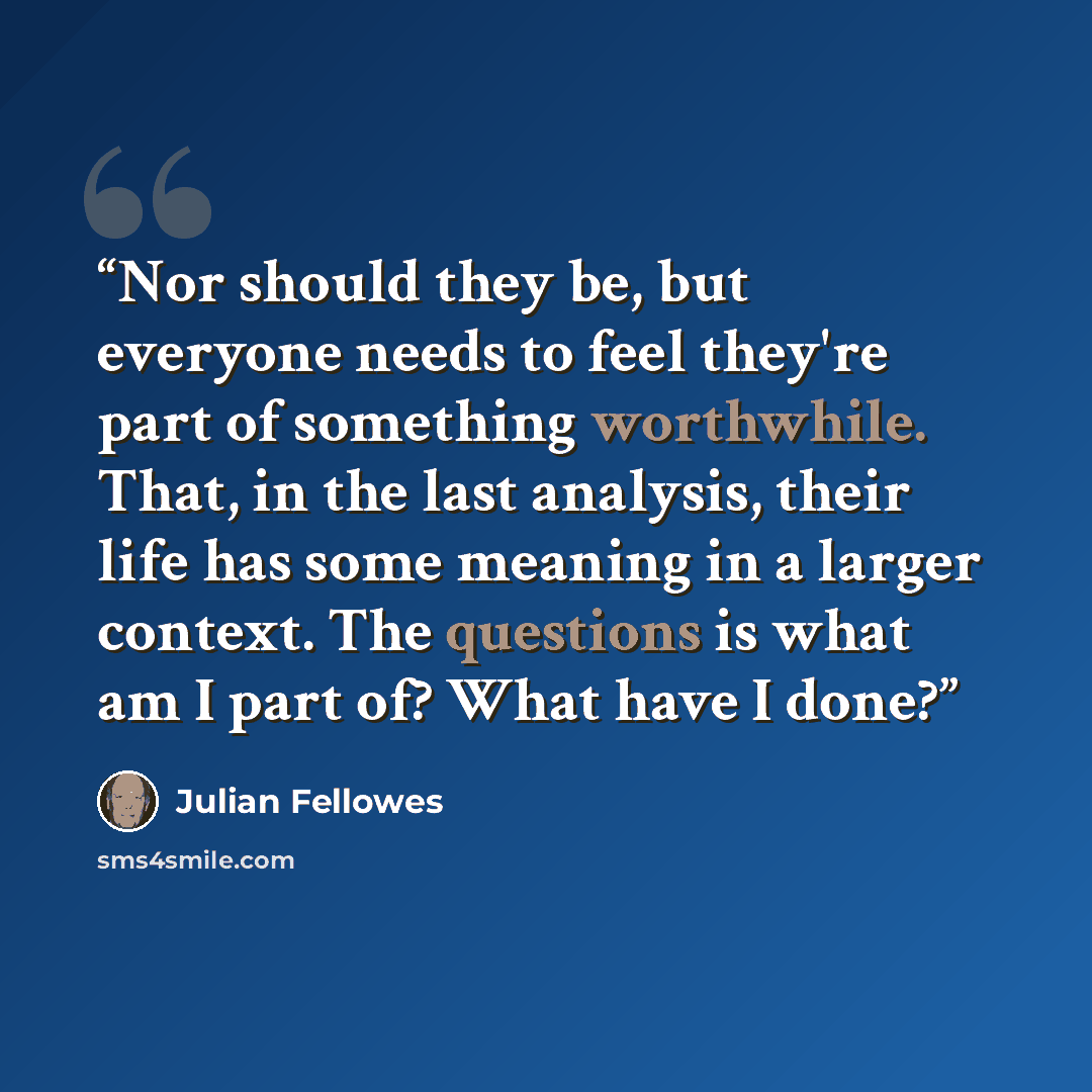 “Nor should they be, but everyone needs to feel they're part of something worthwhile. That, in the last analysis, their life has some meaning in a larger context. The questions is what am I part of? What have I done?” quote by Julian Fellowes
