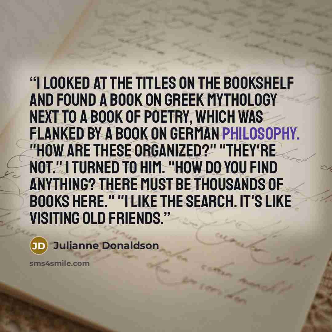 “I looked at the titles on the bookshelf and found a book on Greek mythology next to a book of poetry, which was flanked by a book on German philosophy. "How are these organized?" "They're not." I turned to him. "How do you find anything? There must be thousands of books here." "I like the search…” quote by Julianne Donaldson