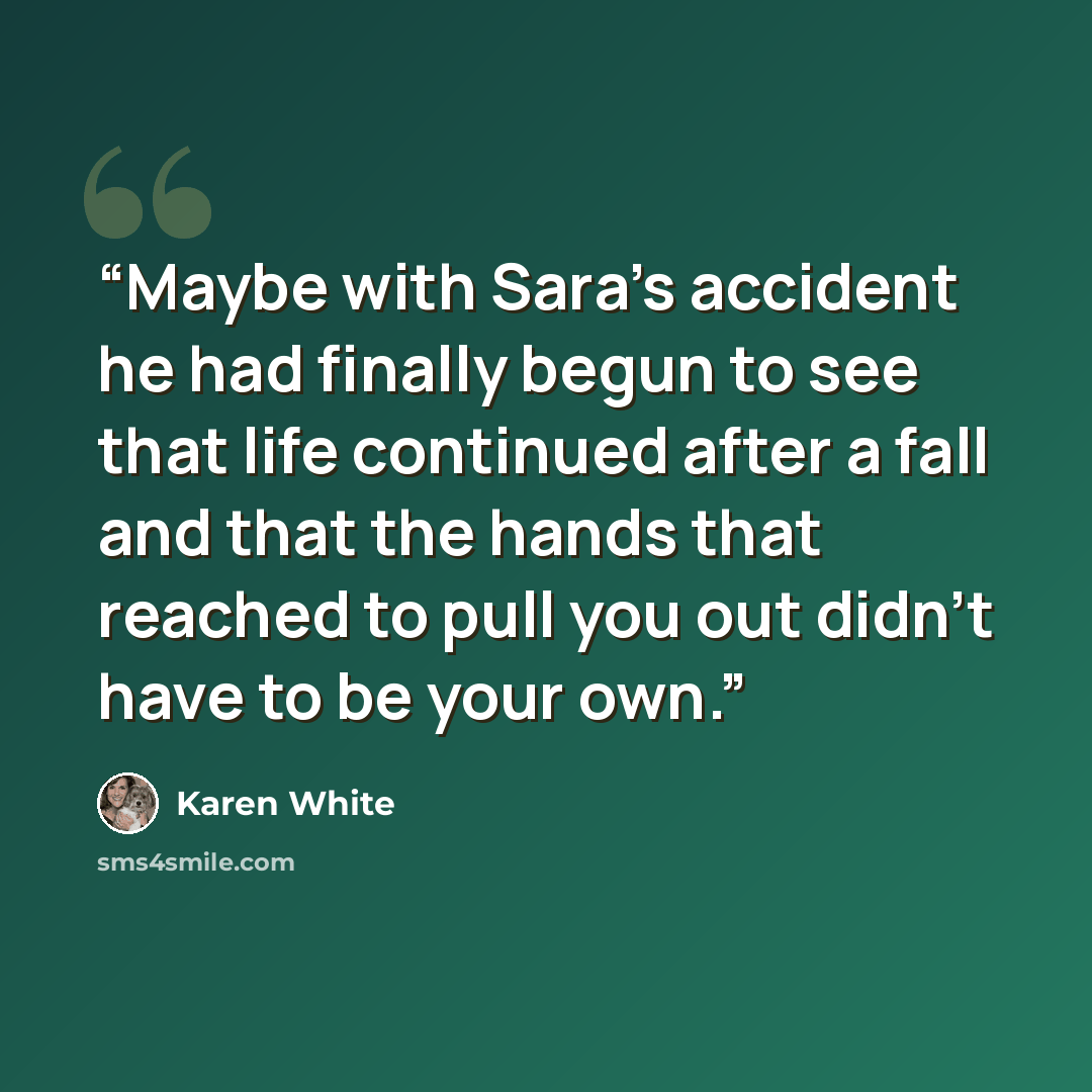 “Maybe with Sara's accident he had finally begun to see that life continued after a fall and that the hands that reached to pull you out didn't have to be your own.” quote by Karen White