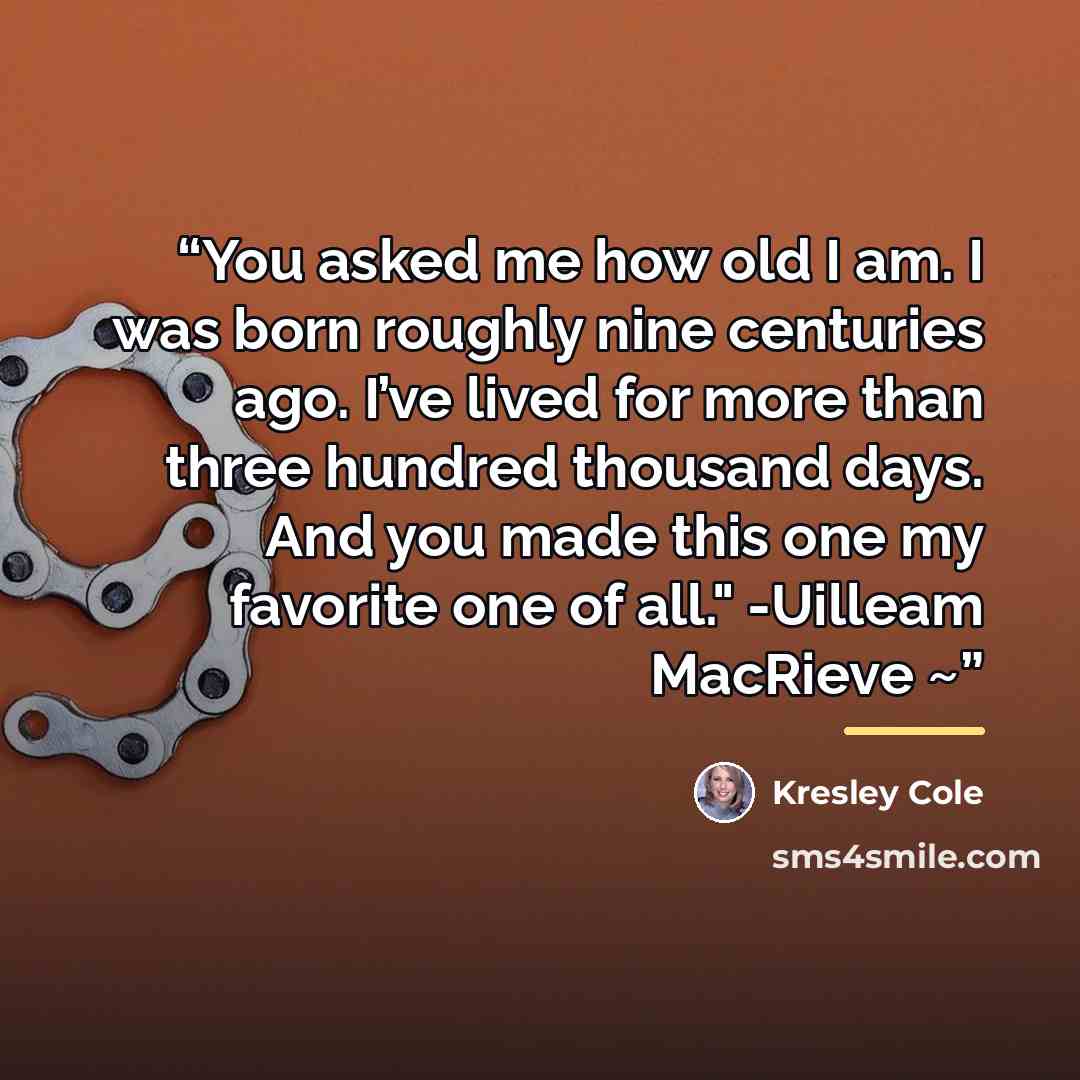 “You asked me how old I am. I was born roughly nine centuries ago. I’ve lived for more than three hundred thousand days. And you made this one my favorite one of all." -Uilleam MacRieve ~” quote by Kresley Cole