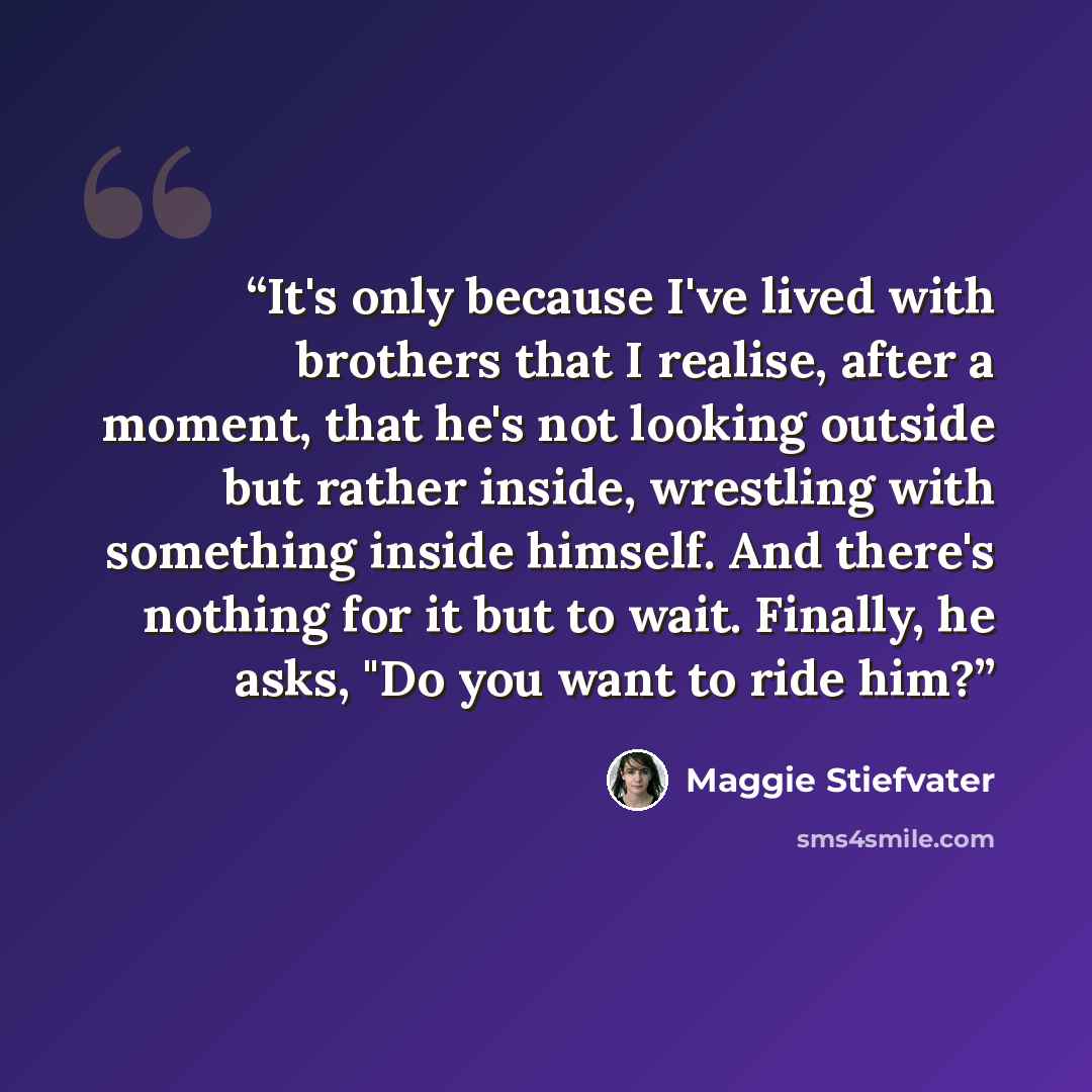 “It's only because I've lived with brothers that I realise, after a moment, that he's not looking outside but rather inside, wrestling with something inside himself. And there's nothing for it but to wait. Finally, he asks, "Do you want to ride him?” quote by Maggie Stiefvater