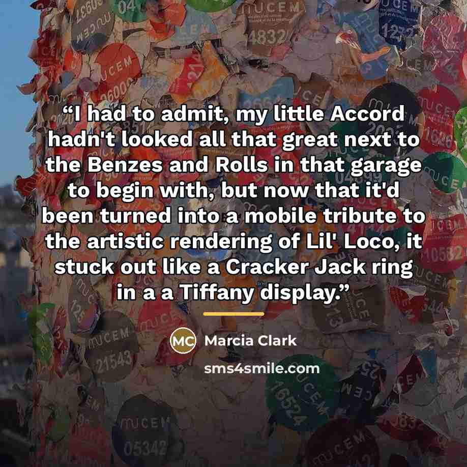 “I had to admit, my little Accord hadn't looked all that great next to the Benzes and Rolls in that garage to begin with, but now that it'd been turned into a mobile tribute to the artistic rendering of Lil' Loco, it stuck out like a Cracker Jack ring in a a Tiffany display.” quote by Marcia Clark