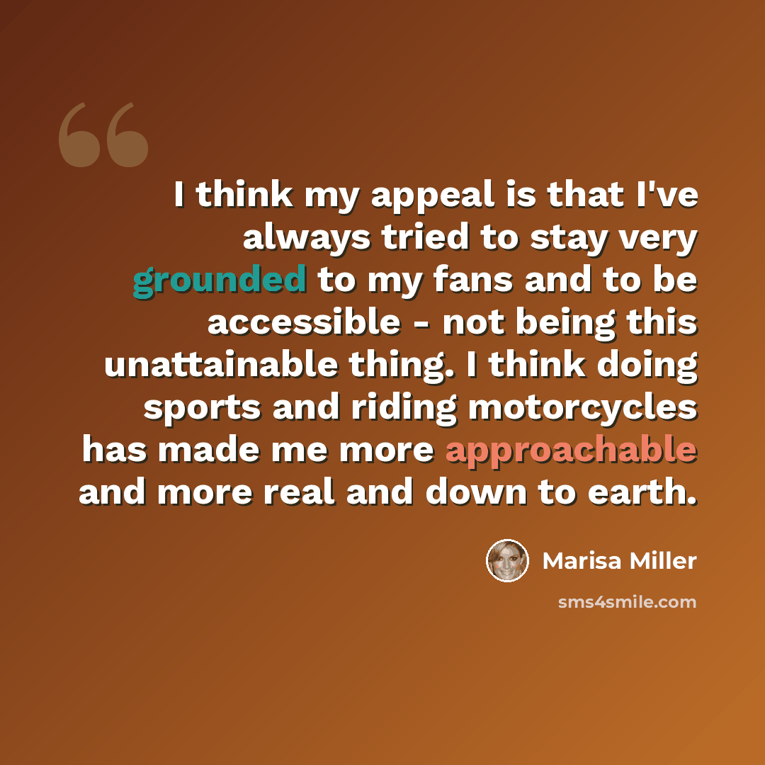 “I think my appeal is that I've always tried to stay very grounded to my fans and to be accessible - not being this unattainable thing. I think doing sports and riding motorcycles has made me more approachable and more real and down to earth.” quote by Marisa Miller