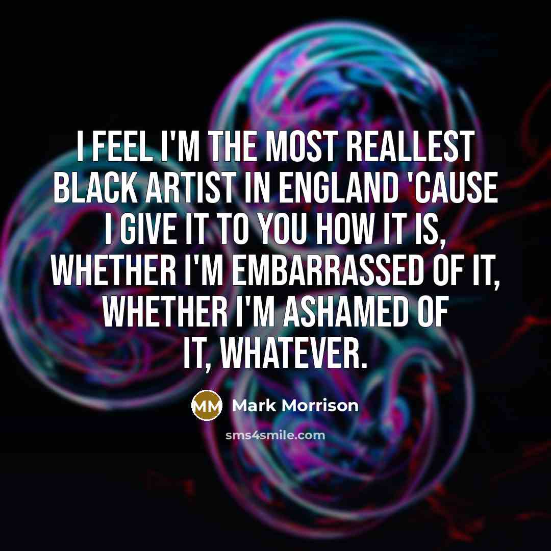 “I feel I'm the most reallest black artist in England 'cause I give it to you how it is, whether I'm embarrassed of it, whether I'm ashamed of it, whatever.” quote by Mark Morrison
