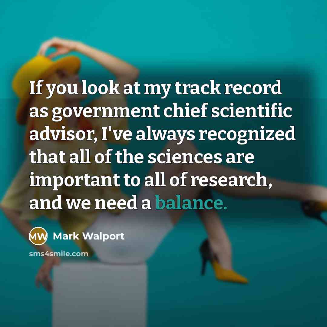 “If you look at my track record as government chief scientific advisor, I've always recognized that all of the sciences are important to all of research, and we need a balance.” quote by Mark Walport