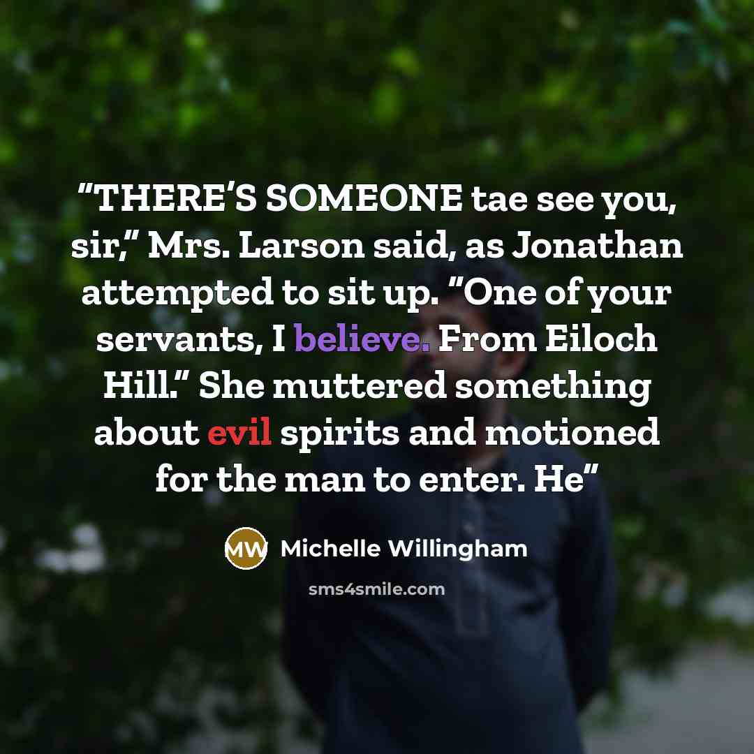 “THERE’S SOMEONE tae see you, sir,” Mrs. Larson said, as Jonathan attempted to sit up. “One of your servants, I believe. From Eiloch Hill.” She muttered something about evil spirits and motioned for the man to enter. He” quote by Michelle Willingham
