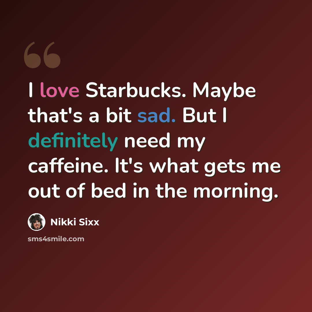 “I love Starbucks. Maybe that's a bit sad. But I definitely need my caffeine. It's what gets me out of bed in the morning.” quote by Nikki Sixx