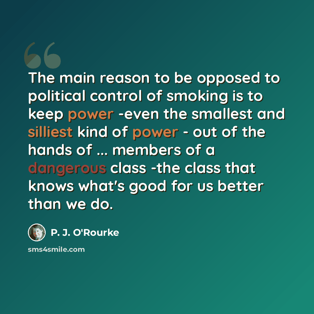 “The main reason to be opposed to political control of smoking is to keep power -even the smallest and silliest kind of power - out of the hands of ... members of a dangerous class -the class that knows what's good for us better than we do.” quote by P. J. O'Rourke