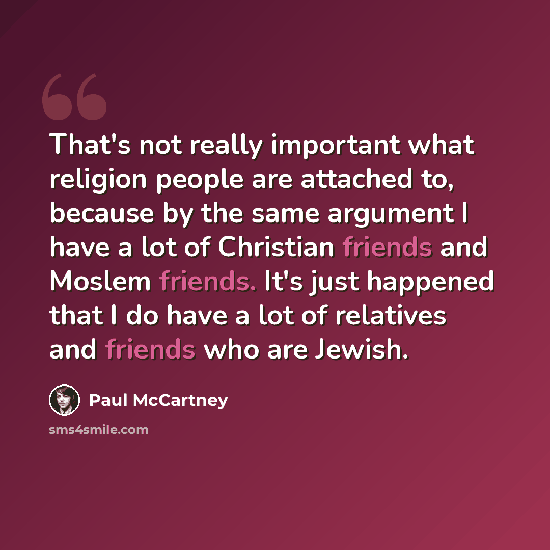 “That's not really important what religion people are attached to, because by the same argument I have a lot of Christian friends and Moslem friends. It's just happened that I do have a lot of relatives and friends who are Jewish.” quote by Paul McCartney