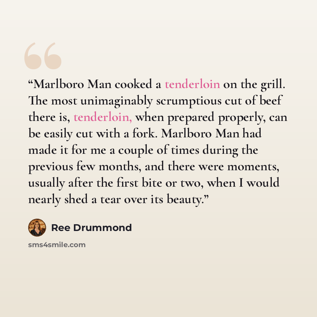 “Marlboro Man cooked a tenderloin on the grill. The most unimaginably scrumptious cut of beef there is, tenderloin, when prepared properly, can be easily cut with a fork. Marlboro Man had made it for me a couple of times during the previous few months, and there were moments, usually after the…” quote by Ree Drummond