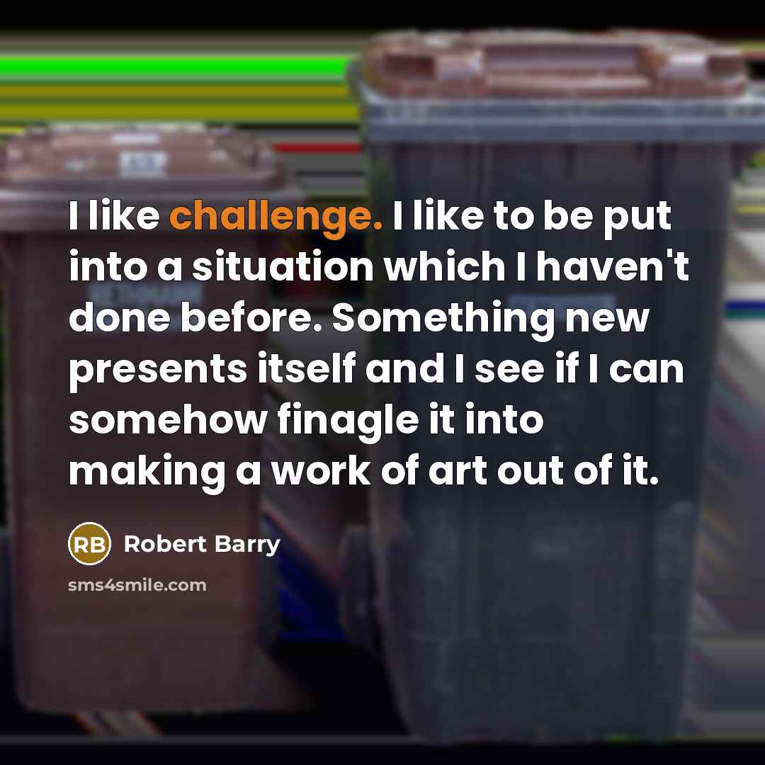 “I like challenge. I like to be put into a situation which I haven't done before. Something new presents itself and I see if I can somehow finagle it into making a work of art out of it.” quote by Robert Barry