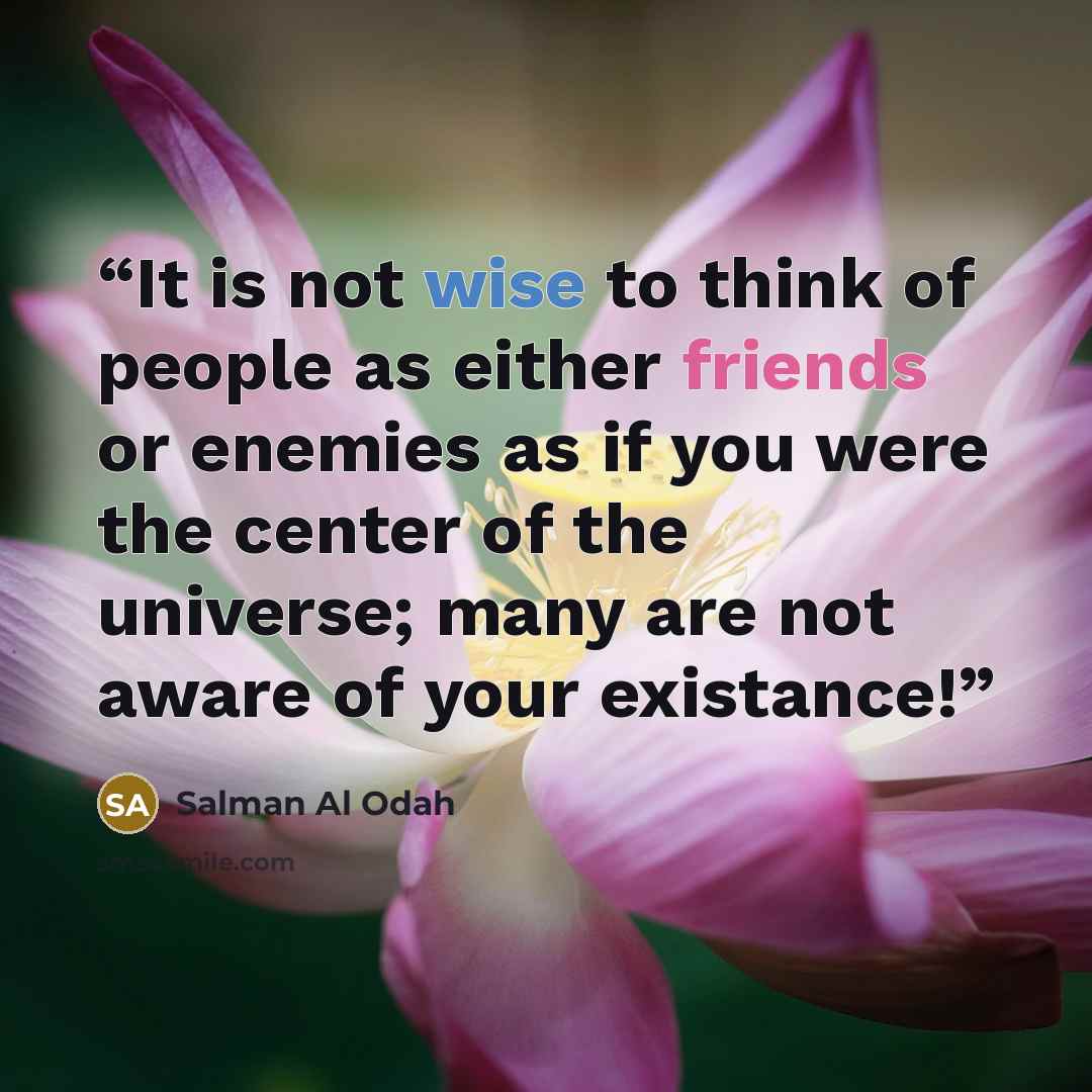 “It is not wise to think of people as either friends or enemies as if you were the center of the universe; many are not aware of your existance!” quote by Salman Al Odah