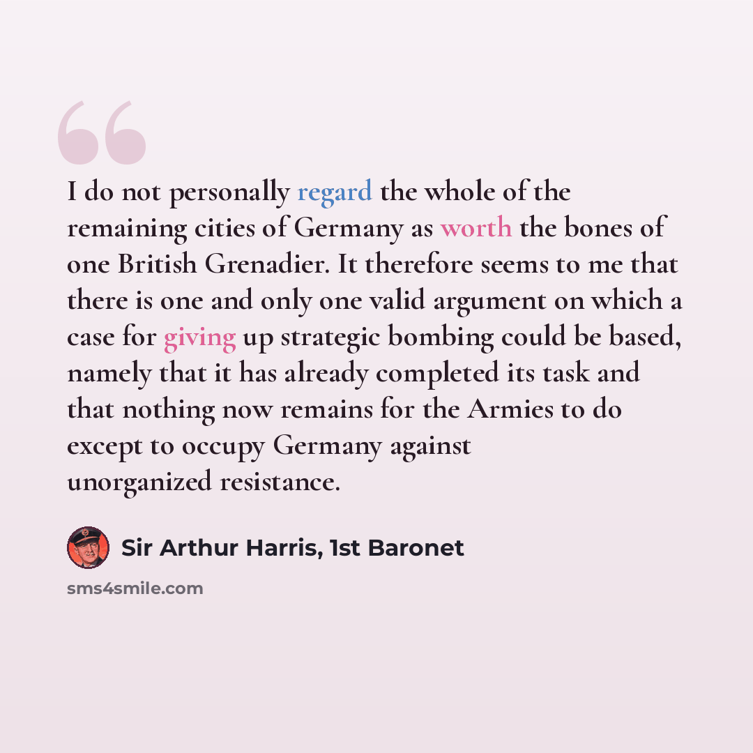 “I do not personally regard the whole of the remaining cities of Germany as worth the bones of one British Grenadier. It therefore seems to me that there is one and only one valid argument on which a case for giving up strategic bombing could be based, namely that it has already completed its task…” quote by Sir Arthur Harris, 1st Baronet