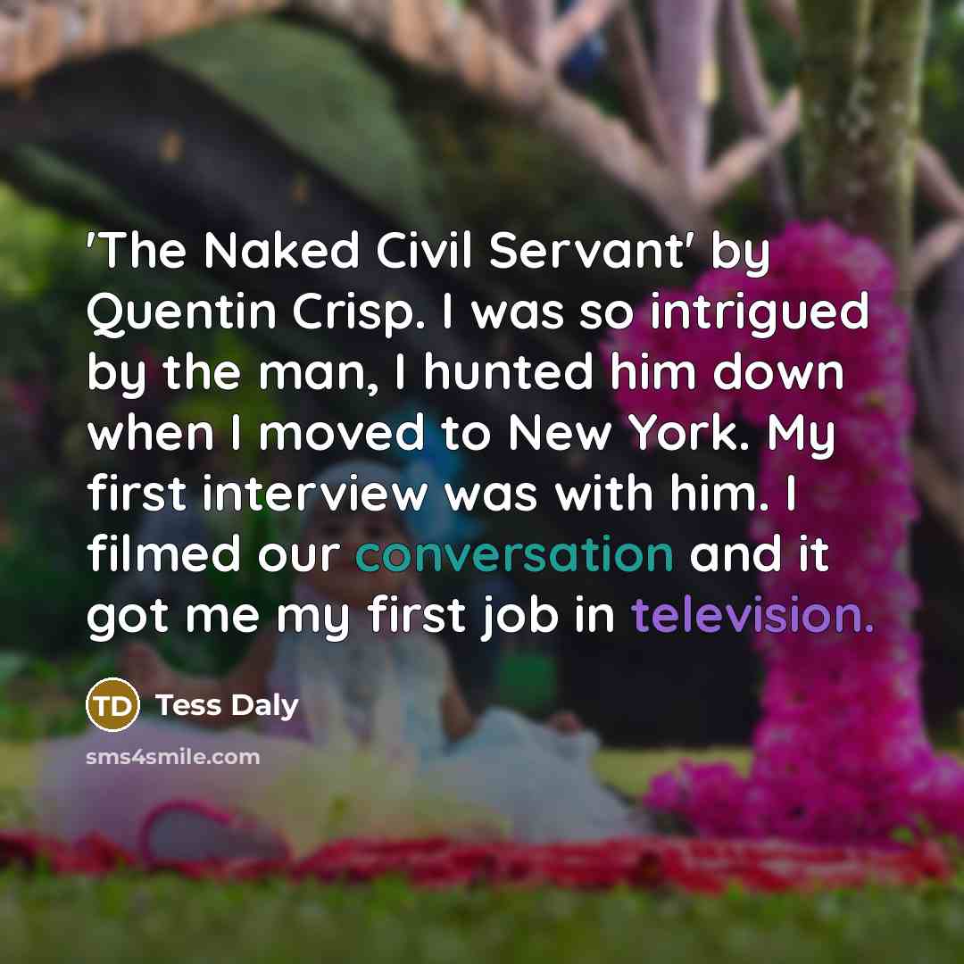 “'The Naked Civil Servant' by Quentin Crisp. I was so intrigued by the man, I hunted him down when I moved to New York. My first interview was with him. I filmed our conversation and it got me my first job in television.” quote by Tess Daly