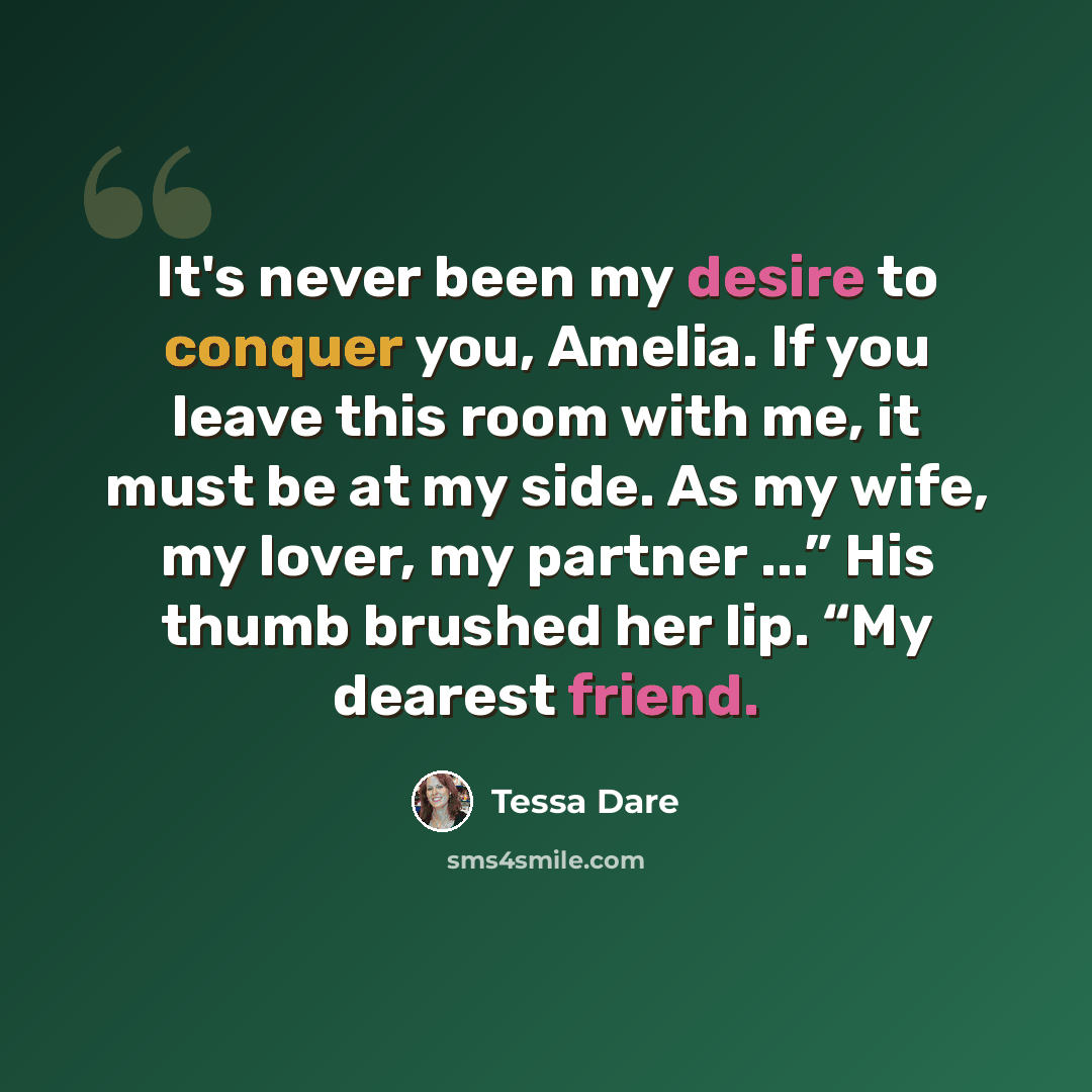 “It's never been my desire to conquer you, Amelia. If you leave this room with me, it must be at my side. As my wife, my lover, my partner ...” His thumb brushed her lip. “My dearest friend.” quote by Tessa Dare
