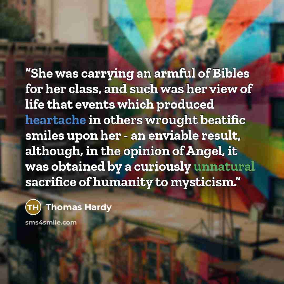 “She was carrying an armful of Bibles for her class, and such was her view of life that events which produced heartache in others wrought beatific smiles upon her - an enviable result, although, in the opinion of Angel, it was obtained by a curiously unnatural sacrifice of humanity to mysticism.” quote by Thomas Hardy