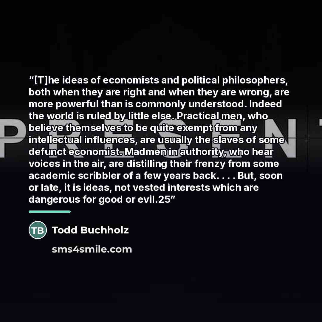 “[T]he ideas of economists and political philosophers, both when they are right and when they are wrong, are more powerful than is commonly understood. Indeed the world is ruled by little else. Practical men, who believe themselves to be quite exempt from any intellectual influences, are usually…” quote by Anonymous