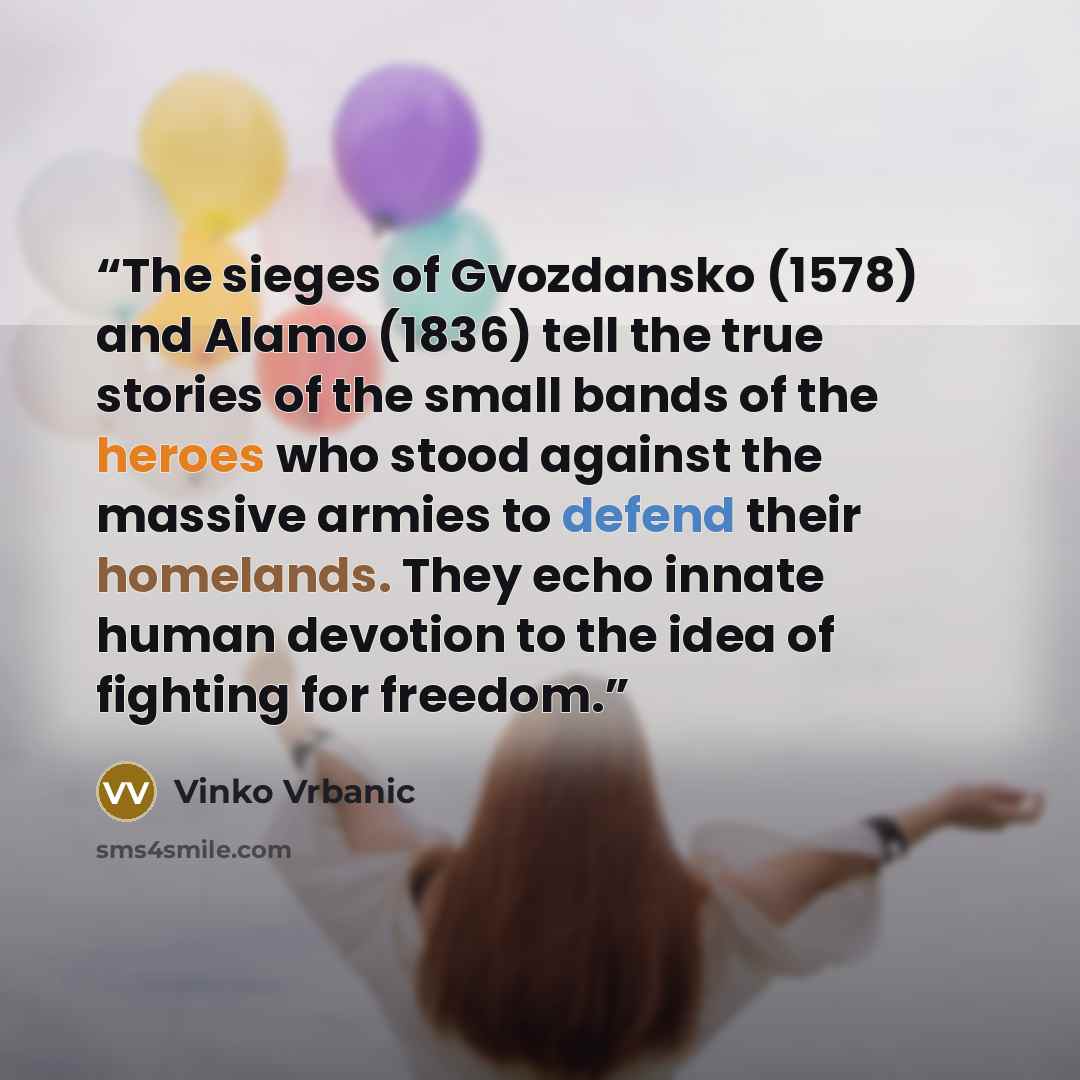 “The sieges of Gvozdansko (1578) and Alamo (1836) tell the true stories of the small bands of the heroes who stood against the massive armies to defend their homelands. They echo innate human devotion to the idea of fighting for freedom.” quote by Vinko Vrbanic