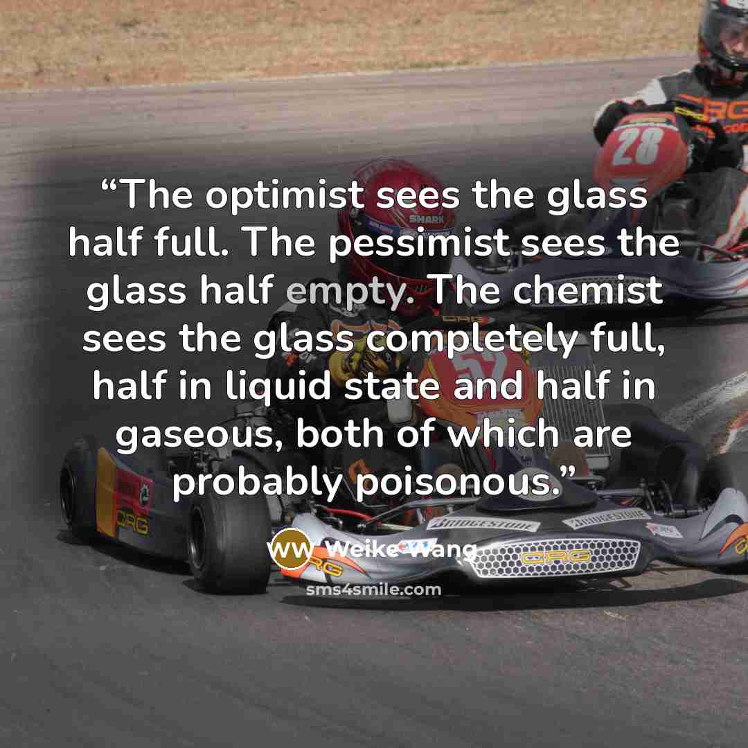 “The optimist sees the glass half full. The pessimist sees the glass half empty. The chemist sees the glass completely full, half in liquid state and half in gaseous, both of which are probably poisonous.” quote by Weike Wang