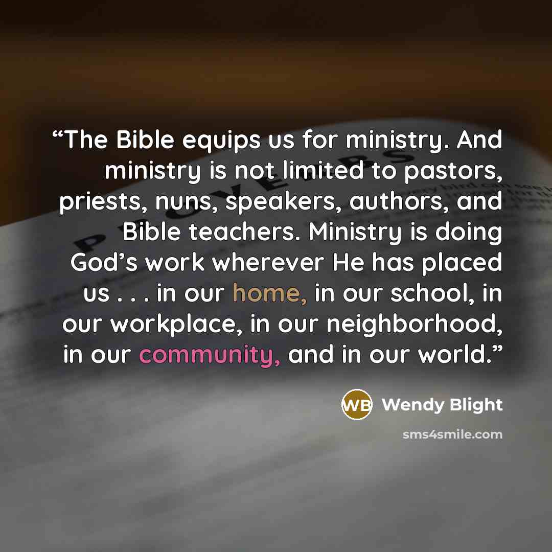 “The Bible equips us for ministry. And ministry is not limited to pastors, priests, nuns, speakers, authors, and Bible teachers. Ministry is doing God’s work wherever He has placed us . . . in our home, in our school, in our workplace, in our neighborhood, in our community, and in our world.” quote by Wendy Blight