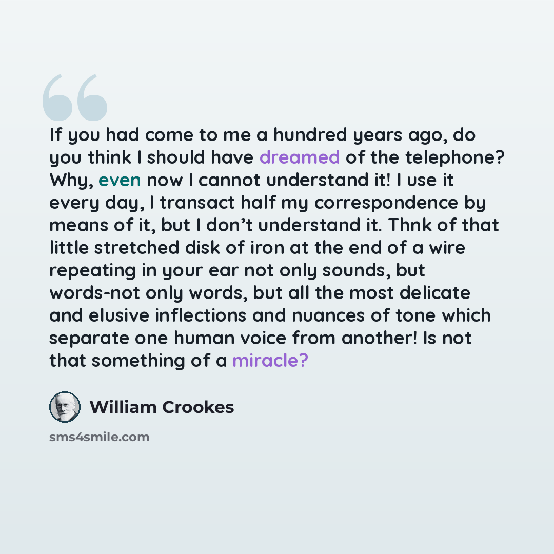 “If you had come to me a hundred years ago, do you think I should have dreamed of the telephone? Why, even now I cannot understand it! I use it every day, I transact half my correspondence by means of it, but I don’t understand it. Thnk of that little stretched disk of iron at the end of a wire…” quote by William Crookes