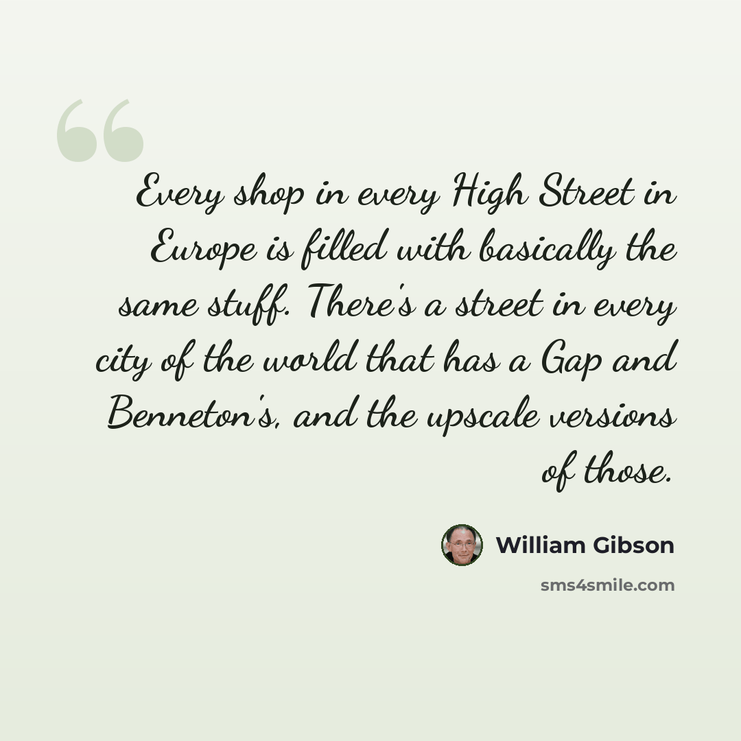“Every shop in every High Street in Europe is filled with basically the same stuff. There's a street in every city of the world that has a Gap and Benneton's, and the upscale versions of those.” quote by William Gibson