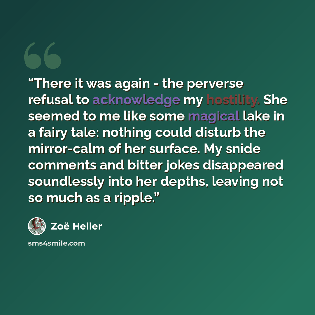 “There it was again - the perverse refusal to acknowledge my hostility. She seemed to me like some magical lake in a fairy tale: nothing could disturb the mirror-calm of her surface. My snide comments and bitter jokes disappeared soundlessly into her depths, leaving not so much as a ripple.” quote by Zoë Heller