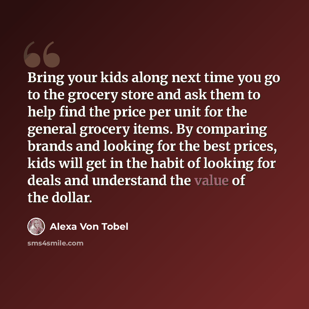 “Bring your kids along next time you go to the grocery store and ask them to help find the price per unit for the general grocery items. By comparing brands and looking for the best prices, kids will get in the habit of looking for deals and understand the value of the dollar.” quote by Alexa Von Tobel