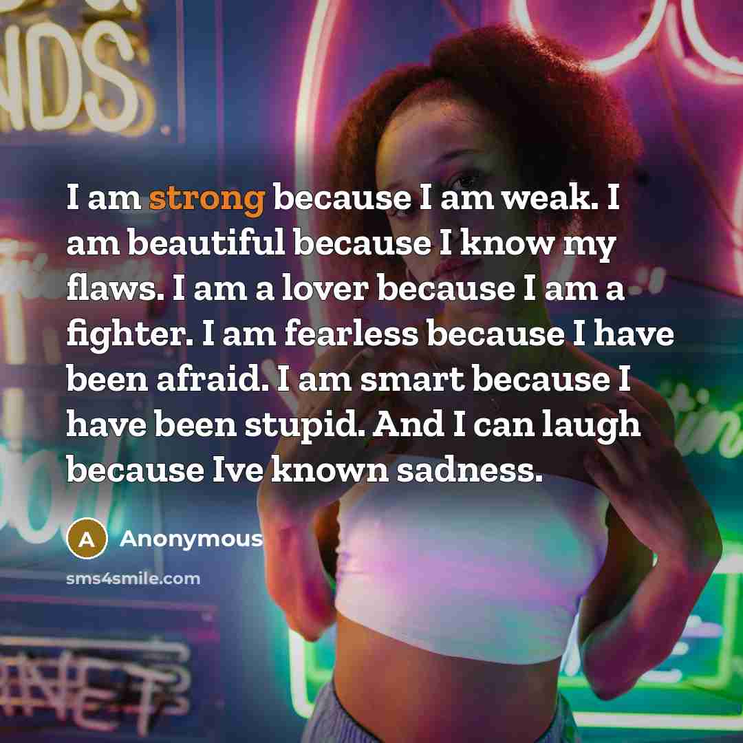 “I am strong because I am weak. I am beautiful because I know my flaws. I am a lover because I am a fighter. I am fearless because I have been afraid. I am smart because I have been stupid. And I can laugh because Ive known sadness.” quote by Anonymous