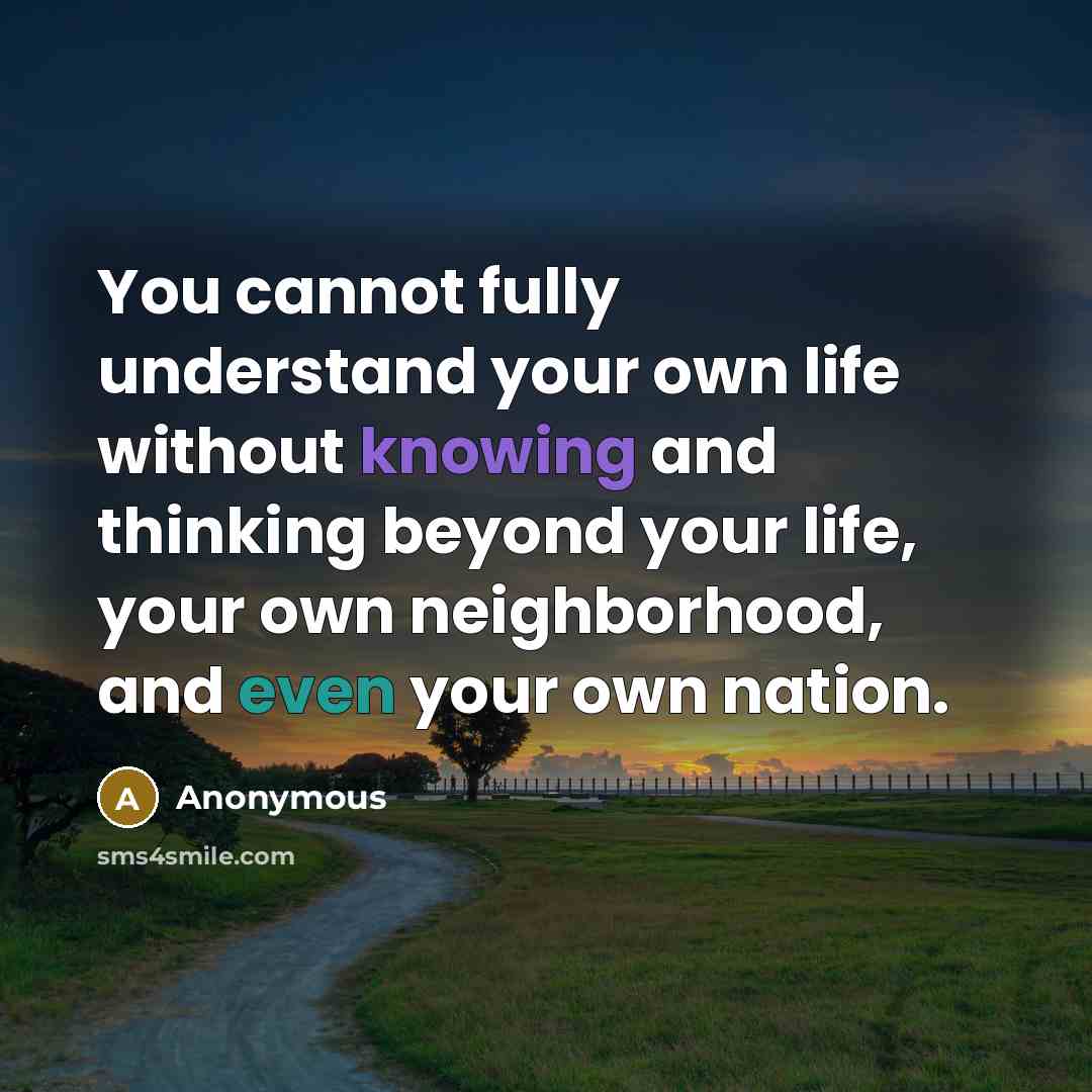 “You cannot fully understand your own life without knowing and thinking beyond your life, your own neighborhood, and even your own nation.” quote by Anonymous