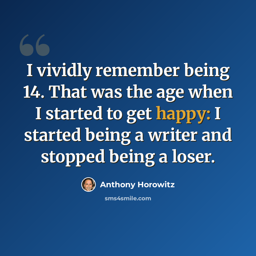 “I vividly remember being 14. That was the age when I started to get happy: I started being a writer and stopped being a loser.” quote by Anthony Horowitz
