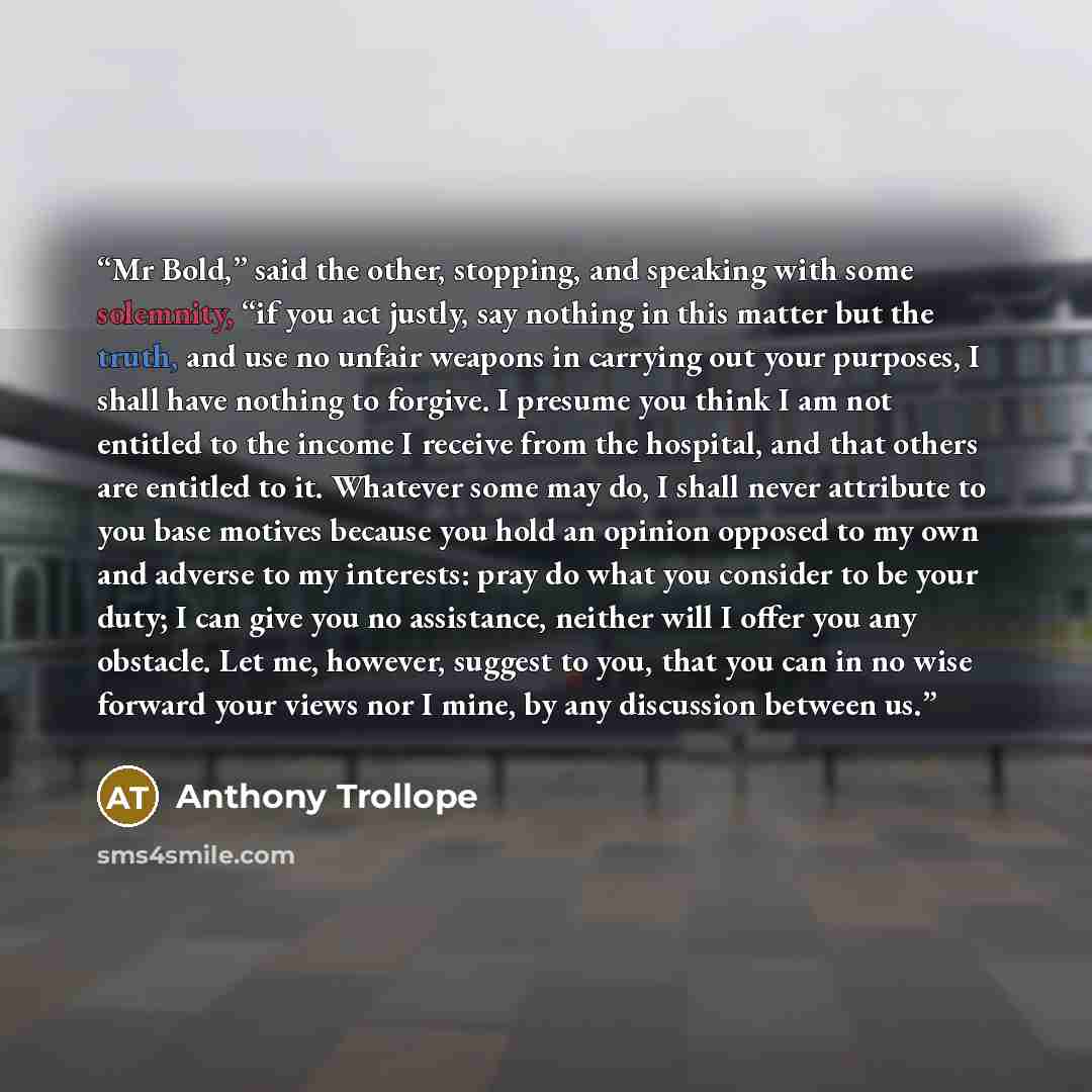 “Mr Bold,” said the other, stopping, and speaking with some solemnity, “if you act justly, say nothing in this matter but the truth, and use no unfair weapons in carrying out your purposes, I shall have nothing to forgive. I presume you think I am not entitled to the income I receive from the…” quote by Anthony Trollope